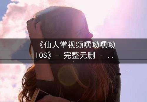 《仙人掌视频嘿呦嘿呦IOS》- 完整无删 - 当科技与人性在沙漠中碰撞
