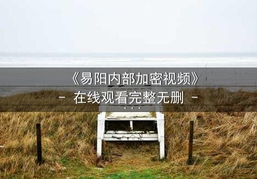 《易阳内部加密视频》- 在线观看完整无删 - 揭开隐藏的真相