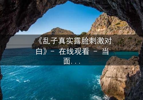 《乱子真实露脸刺激对白》- 在线观看 - 当面具被撕下,真相将如何引爆人性风暴?