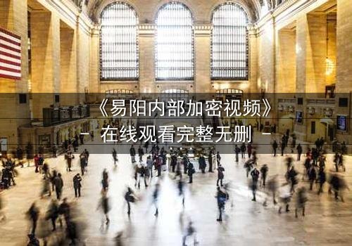 《易阳内部加密视频》- 在线观看完整无删 - 真相背后隐藏的致命交易