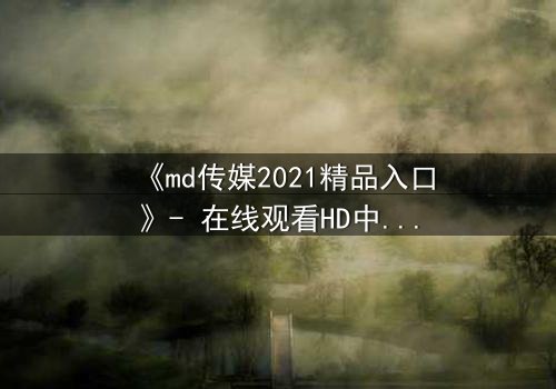 《md传媒2021精品入口》- 在线观看HD中字完整无删 - 揭开人性与权力的终极博弈