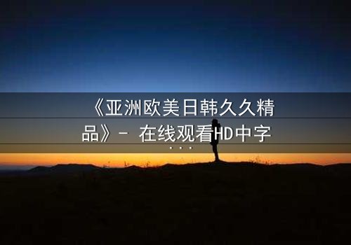 《亚洲欧美日韩久久精品》- 在线观看HD中字 - 免费1080P超清完整无删