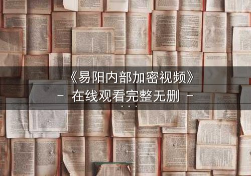 《易阳内部加密视频》- 在线观看完整无删 - 揭开隐藏的真相,你敢点开吗?