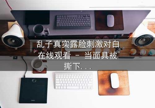 乱子真实露脸刺激对白在线观看 - 当面具被撕下,真相与谎言在镜头前激烈碰撞!