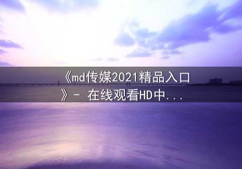 《md传媒2021精品入口》- 在线观看HD中字完整版 - 揭开人性最深处的秘密