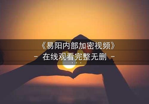 《易阳内部加密视频》- 在线观看完整无删 - 揭开真相的代价是什么?