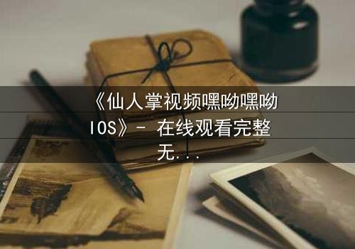 《仙人掌视频嘿呦嘿呦IOS》- 在线观看完整无删 - 当科技与人性在沙漠中碰撞