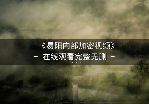 《易阳内部加密视频》- 在线观看完整无删 - 揭秘隐藏的真相与人性深渊