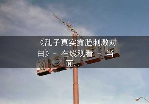 《乱子真实露脸刺激对白》- 在线观看 - 当面具被撕下,真相如何引爆人性风暴?