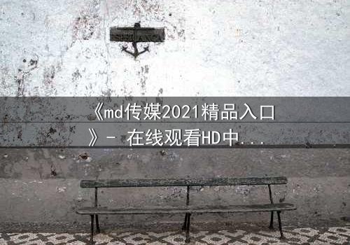 《md传媒2021精品入口》- 在线观看HD中字完整无删 - 揭开人性与权力的终极博弈