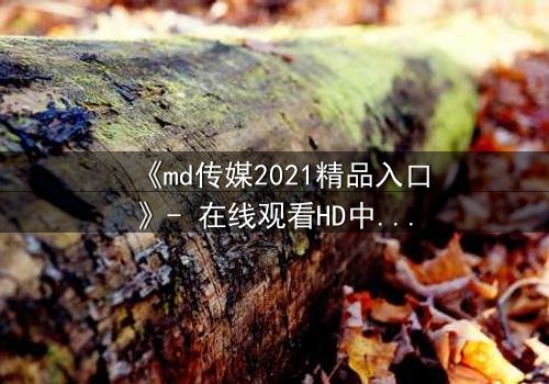 《md传媒2021精品入口》- 在线观看HD中字完整版 - 揭开人性最深层的秘密