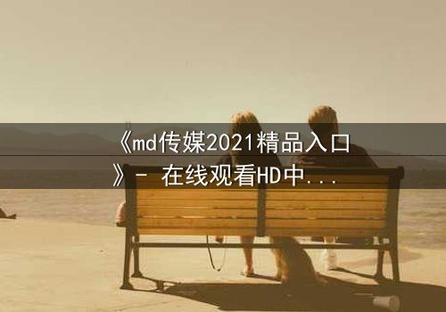 《md传媒2021精品入口》- 在线观看HD中字 - 揭开人性最深处的秘密