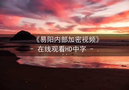 《易阳内部加密视频》- 在线观看HD中字 - 揭开隐藏的真相,你敢点开吗?
