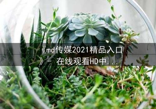 《md传媒2021精品入口》- 在线观看HD中字 - 揭开隐藏的真相