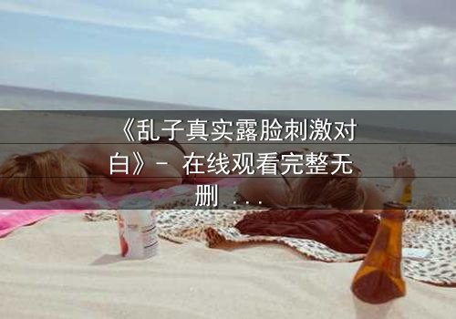 《乱子真实露脸刺激对白》- 在线观看完整无删 - 当面具被撕下,真相将如何引爆人性风暴?