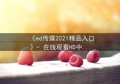 《md传媒2021精品入口》- 在线观看HD中字完整无删 - 揭开隐藏的真相