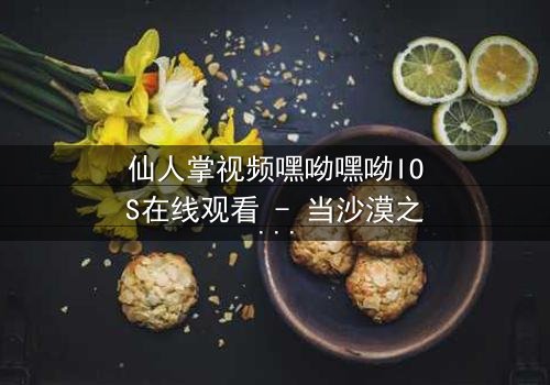 仙人掌视频嘿呦嘿呦IOS在线观看 - 当沙漠之花绽放,谁能逃过这场致命诱惑?