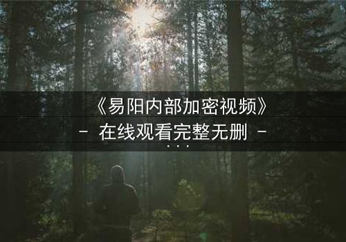 《易阳内部加密视频》- 在线观看完整无删 - 揭秘隐藏的真相与人性抉择