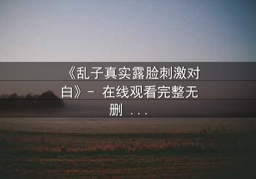 《乱子真实露脸刺激对白》- 在线观看完整无删 - 揭开面具后的致命真相