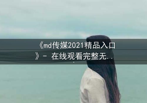 《md传媒2021精品入口》- 在线观看完整无删 - 揭开隐藏的真相