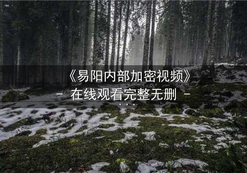 《易阳内部加密视频》- 在线观看完整无删 - 揭开隐藏的真相,你敢点开吗?