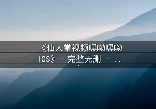 《仙人掌视频嘿呦嘿呦IOS》- 完整无删 - 当沙漠之花绽放，谁能抵挡它的诱惑？