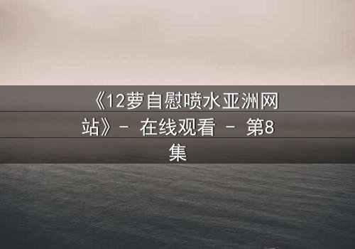 《12萝自慰喷水亚洲网站》- 在线观看 - 第8集