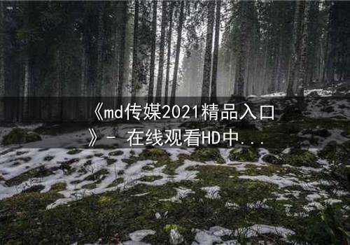 《md传媒2021精品入口》- 在线观看HD中字完整无删 - 揭开隐藏的真相,你敢点开吗?