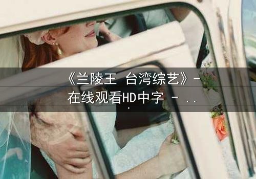 《兰陵王 台湾综艺》- 在线观看HD中字 - 揭开历史英雄的综艺面纱