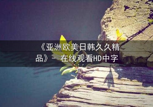 《亚洲欧美日韩久久精品》- 在线观看HD中字 - 免费1080P超清完整无删