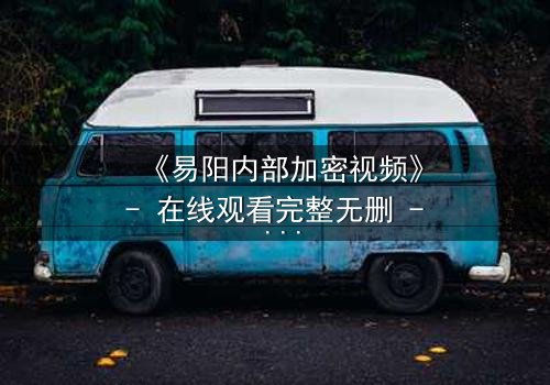 《易阳内部加密视频》- 在线观看完整无删 - 揭秘隐藏的真相