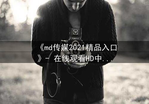 《md传媒2021精品入口》- 在线观看HD中字完整无删 - 揭开人性暗面的终极诱惑