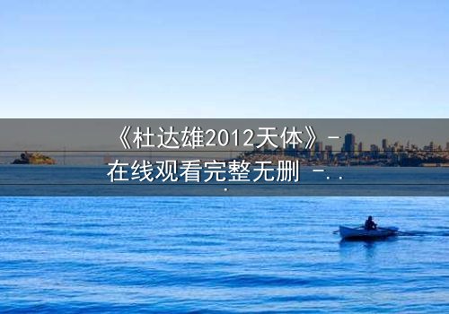 《杜达雄2012天体》- 在线观看完整无删 - 一场视觉与心灵的震撼之旅