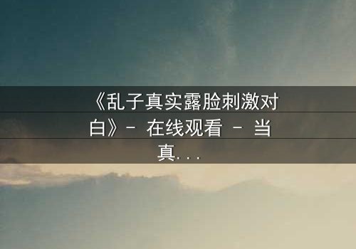《乱子真实露脸刺激对白》- 在线观看 - 当真相撕裂伪装,谁还敢直视镜头?