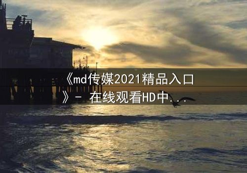 《md传媒2021精品入口》- 在线观看HD中字完整无删 - 揭开人性与权力的终极博弈