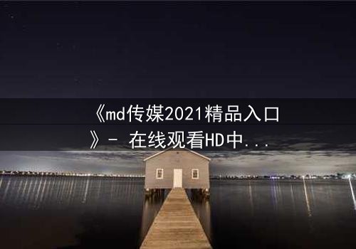 《md传媒2021精品入口》- 在线观看HD中字 - 揭开隐藏的真相