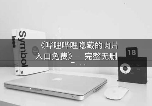 《哔哩哔哩隐藏的肉片入口免费》- 完整无删 - 揭秘那些被遗忘的禁忌片段