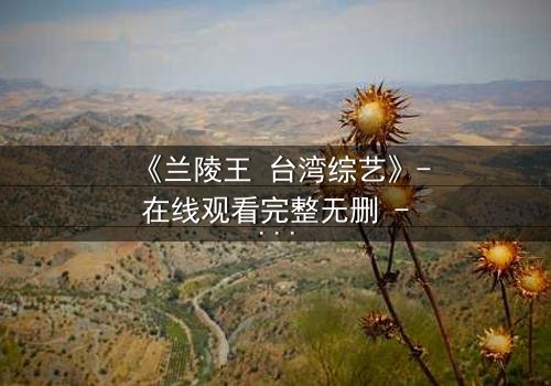 《兰陵王 台湾综艺》- 在线观看完整无删 - 揭秘台综版兰陵王背后的惊天秘闻