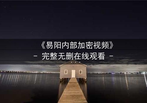 《易阳内部加密视频》- 完整无删在线观看 - 揭开隐藏的真相