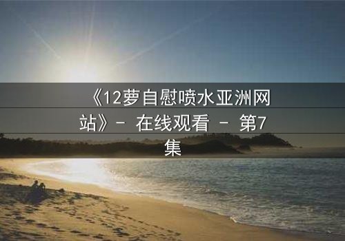 《12萝自慰喷水亚洲网站》- 在线观看 - 第7集