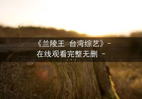 《兰陵王 台湾综艺》- 在线观看完整无删 - 揭开历史英雄的综艺化迷局