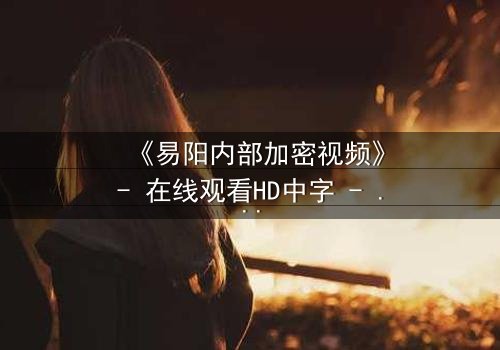 《易阳内部加密视频》- 在线观看HD中字 - 揭开真相的致命诱惑