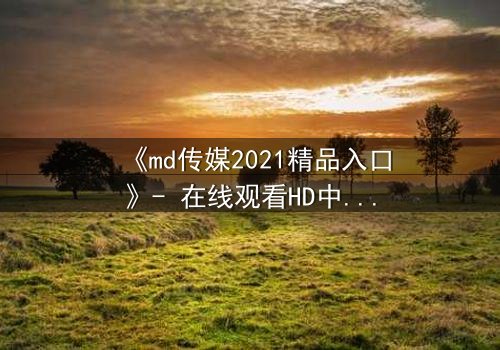 《md传媒2021精品入口》- 在线观看HD中字完整无删 - 揭开人性最深处的秘密