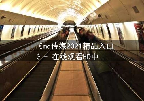《md传媒2021精品入口》- 在线观看HD中字完整无删 - 揭开人性最深处的秘密