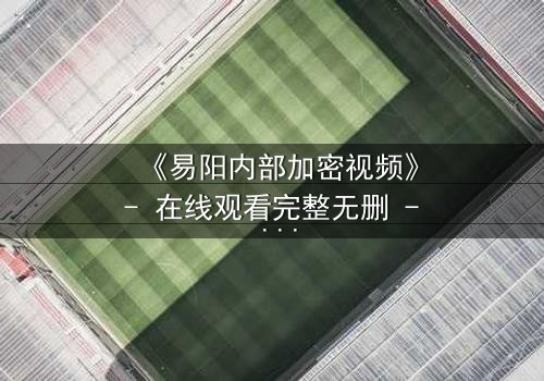 《易阳内部加密视频》- 在线观看完整无删 - 揭秘隐藏的真相