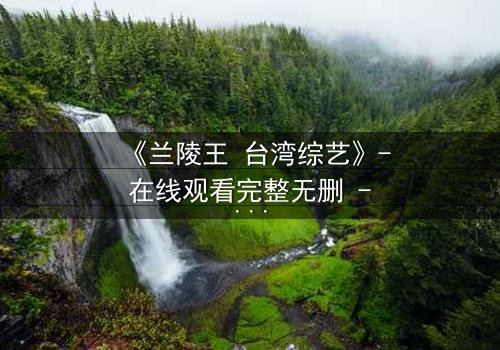 《兰陵王 台湾综艺》- 在线观看完整无删 - 揭秘台综版兰陵王的惊天秘闻