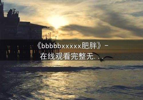 《bbbbbxxxxx肥胖》- 在线观看完整无删 - 当体重成为致命枷锁
