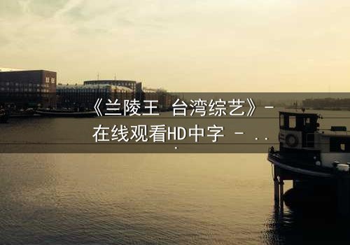 《兰陵王 台湾综艺》- 在线观看HD中字 - 揭秘台综版兰陵王的惊天秘闻