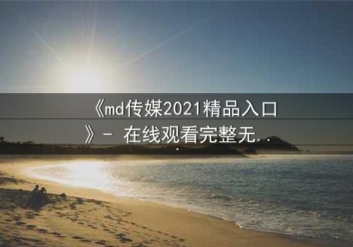 《md传媒2021精品入口》- 在线观看完整无删 - 一场命运与欲望的终极对决