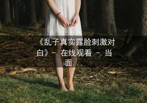 《乱子真实露脸刺激对白》- 在线观看 - 当面具被撕下,真相将如何引爆人性风暴?
